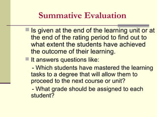 Summative Evaluation
 Is given at the end of the learning unit or at
the end of the rating period to find out to
what extent the students have achieved
the outcome of their learning.
 It answers questions like:
- Which students have mastered the learning
tasks to a degree that will allow them to
proceed to the next course or unit?
- What grade should be assigned to each
student?
 