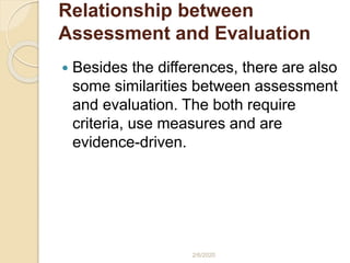 Relationship between
Assessment and Evaluation
 Besides the differences, there are also
some similarities between assessment
and evaluation. The both require
criteria, use measures and are
evidence-driven.
2/6/2020
 