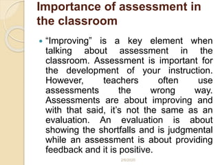 Importance of assessment in
the classroom
 “Improving” is a key element when
talking about assessment in the
classroom. Assessment is important for
the development of your instruction.
However, teachers often use
assessments the wrong way.
Assessments are about improving and
with that said, it’s not the same as an
evaluation. An evaluation is about
showing the shortfalls and is judgmental
while an assessment is about providing
feedback and it is positive.
2/6/2020
 