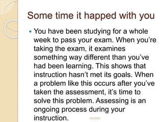 Some time it happed with you
 You have been studying for a whole
week to pass your exam. When you’re
taking the exam, it examines
something way different than you’ve
had been learning. This shows that
instruction hasn’t met its goals. When
a problem like this occurs after you’ve
taken the assessment, it’s time to
solve this problem. Assessing is an
ongoing process during your
instruction. 2/6/2020
 
