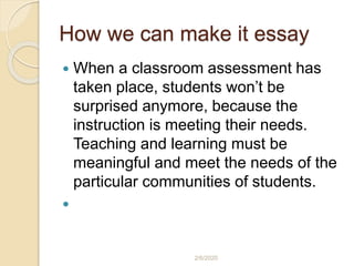 How we can make it essay
 When a classroom assessment has
taken place, students won’t be
surprised anymore, because the
instruction is meeting their needs.
Teaching and learning must be
meaningful and meet the needs of the
particular communities of students.

2/6/2020
 
