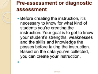 Pre-assessment or diagnostic
assessment
 Before creating the instruction, it’s
necessary to know for what kind of
students you’re creating the
instruction. Your goal is to get to know
your student’s strengths, weaknesses
and the skills and knowledge the
posses before taking the instruction.
Based on the data you’ve collected,
you can create your instruction.

2/6/2020
 