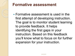 Formative assessment
 Formative assessment is used in the
first attempt of developing instruction.
The goal is to monitor student learning
to provide feedback. It helps
identifying the first gaps in your
instruction. Based on this feedback
you’ll know what to focus on for further
expansion for your instruction.
2/6/2020
 