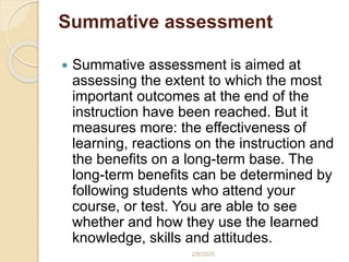 Summative assessment
 Summative assessment is aimed at
assessing the extent to which the most
important outcomes at the end of the
instruction have been reached. But it
measures more: the effectiveness of
learning, reactions on the instruction and
the benefits on a long-term base. The
long-term benefits can be determined by
following students who attend your
course, or test. You are able to see
whether and how they use the learned
knowledge, skills and attitudes.
2/6/2020
 