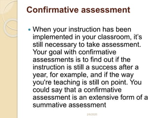 Confirmative assessment
 When your instruction has been
implemented in your classroom, it’s
still necessary to take assessment.
Your goal with confirmative
assessments is to find out if the
instruction is still a success after a
year, for example, and if the way
you're teaching is still on point. You
could say that a confirmative
assessment is an extensive form of a
summative assessment
2/6/2020
 