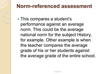 Norm-referenced assessment
 This compares a student’s
performance against an average
norm. This could be the average
national norm for the subject History,
for example. Other example is when
the teacher compares the average
grade of his or her students against
the average grade of the entire school.
2/6/2020
 