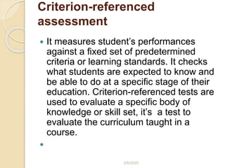 Criterion-referenced
assessment
 It measures student’s performances
against a fixed set of predetermined
criteria or learning standards. It checks
what students are expected to know and
be able to do at a specific stage of their
education. Criterion-referenced tests are
used to evaluate a specific body of
knowledge or skill set, it’s a test to
evaluate the curriculum taught in a
course.

2/6/2020
 