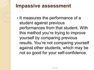 Impassive assessment
 It measures the performance of a
student against previous
performances from that student. With
this method you’re trying to improve
yourself by comparing previous
results. You’re not comparing yourself
against other students, which may be
not so good for your self-confidence.
2/6/2020
 