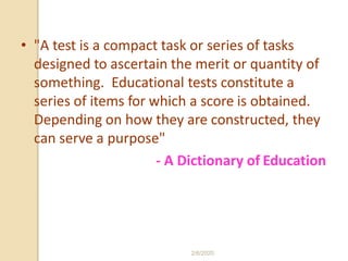 • "A test is a compact task or series of tasks
designed to ascertain the merit or quantity of
something. Educational tests constitute a
series of items for which a score is obtained.
Depending on how they are constructed, they
can serve a purpose"
- A Dictionary of Education
2/6/2020
 