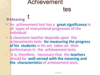 Achievement
tes
tMeaning
• An achievement test has a great significance in
all types of instructional progresses of the
individual.
• A classroom teacher depends upon the
achievements tests for measuring the progress
of his students in his are taken on their
performance in the achievement tests.
• It is, therefore, necessary that the teachers
should be well-versed with the meaning and
the characteristics of achievement tests.
2/6/2020
 