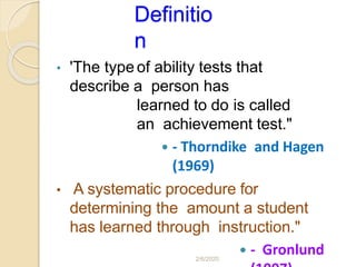 Definitio
n
• 'The type of ability tests that
describe a person has
learned to do is called
an achievement test."
 - Thorndike and Hagen
(1969)
• A systematic procedure for
determining the amount a student
has learned through instruction."
 - Gronlund2/6/2020
 