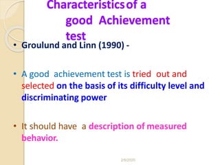 Characteristicsof a
good Achievement
test
• Groulund and Linn (1990) -
• A good achievement test is tried out and
selected on the basis of its difficulty level and
discriminating power
• It should have a description of measured
behavior.
2/6/2020
 