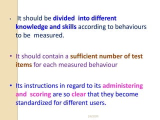 • It should be divided into different
knowledge and skills according to behaviours
to be measured.
• It should contain a sufficient number of test
items for each measured behaviour
• Its instructions in regard to its administering
and scoring are so clear that they become
standardized for different users.
2/6/2020
 