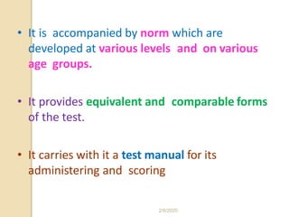 • It is accompanied by norm which are
developed at various levels and on various
age groups.
• It provides equivalent and comparable forms
of the test.
• It carries with it a test manual for its
administering and scoring
2/6/2020
 