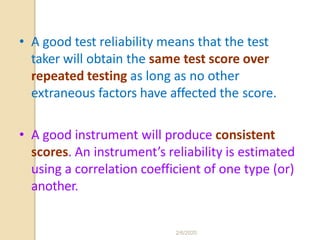 • A good test reliability means that the test
taker will obtain the same test score over
repeated testing as long as no other
extraneous factors have affected the score.
• A good instrument will produce consistent
scores. An instrument’s reliability is estimated
using a correlation coefficient of one type (or)
another.
2/6/2020
 