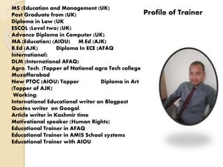 Profile of Trainer
MS (Education and Management (UK)
Post Graduate from (UK)
Diploma in Law (UK
ESCOL (Level two) (UK)
Advance Diploma in Computer (UK)
MA (Education) (AIOU) M.Ed (AJK)
B.Ed (AJK) Diploma In ECE (AFAQ
International)
DLM (International AFAQ)
Agro. Tech. (Topper of National agro Tech college
Muzaffarabad
New PTOC (AIOU) Topper Diploma in Art
(Topper of AJK)
Working:
International Educational writer on Blogpost
Quotes writer on Googol.
Article writer in Kashmir time
Motivational speaker (Human Rights)
Educational Trainer in AFAQ
Educational Trainer in AMIS School systems
Educational Trainer with AIOU
 