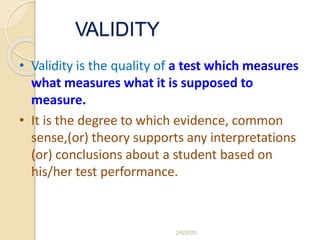 VALIDITY
• Validity is the quality of a test which measures
what measures what it is supposed to
measure.
• It is the degree to which evidence, common
sense,(or) theory supports any interpretations
(or) conclusions about a student based on
his/her test performance.
2/6/2020
 