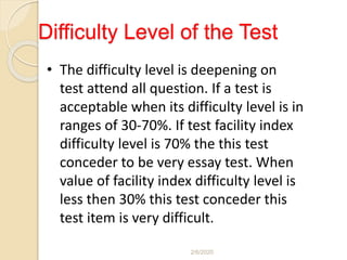 Difficulty Level of the Test
• The difficulty level is deepening on
test attend all question. If a test is
acceptable when its difficulty level is in
ranges of 30-70%. If test facility index
difficulty level is 70% the this test
conceder to be very essay test. When
value of facility index difficulty level is
less then 30% this test conceder this
test item is very difficult.
2/6/2020
 