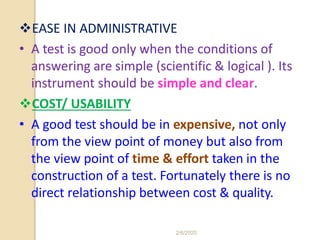 EASE IN ADMINISTRATIVE
• A test is good only when the conditions of
answering are simple (scientific & logical ). Its
instrument should be simple and clear.
COST/ USABILITY
• A good test should be in expensive, not only
from the view point of money but also from
the view point of time & effort taken in the
construction of a test. Fortunately there is no
direct relationship between cost & quality.
2/6/2020
 