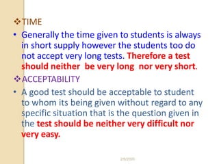 TIME
• Generally the time given to students is always
in short supply however the students too do
not accept very long tests. Therefore a test
should neither be very long nor very short.
ACCEPTABILITY
• A good test should be acceptable to student
to whom its being given without regard to any
specific situation that is the question given in
the test should be neither very difficult nor
very easy.
2/6/2020
 