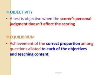 OBJECTIVITY
• A test is objective when the scorer’s personal
judgment doesn’t affect the scoring
EQUILIBRIUM
• Achievement of the correct proportion among
questions alloted to each of the objectives
and teaching content.
2/6/2020
 