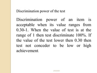 2/6/2020
Discrimination power of the test
Discrimination power of an item is
acceptable when its value ranges from
0.30-1. When the value of test is at the
range of 1 then test discriminate 100%. If
the value of the test lower then 0.30 then
test not conceder to be low or high
achievement.
 
