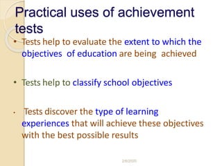 Practical uses of achievement
tests
• Tests help to evaluate the extent to which the
objectives of education are being achieved
• Tests help to classify school objectives
• Tests discover the type of learning
experiences that will achieve these objectives
with the best possible results
2/6/2020
 