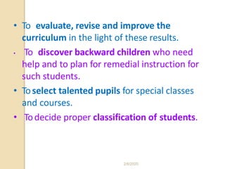 • To evaluate, revise and improve the
curriculum in the light of these results.
• To discover backward children who need
help and to plan for remedial instruction for
such students.
• Toselect talented pupils for special classes
and courses.
• Todecide proper classification of students.
2/6/2020
 