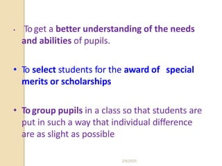 • Toget a better understanding of the needs
and abilities of pupils.
• To select students for the award of special
merits or scholarships
• Togroup pupils in a class so that students are
put in such a way that individual difference
are as slight as possible
2/6/2020
 