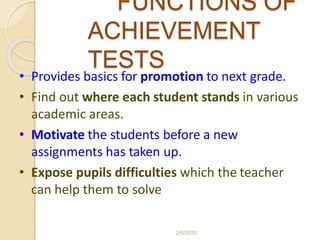 FUNCTIONS OF
ACHIEVEMENT
TESTS
• Provides basics for promotion to next grade.
• Find out where each student stands in various
academic areas.
• Motivate the students before a new
assignments has taken up.
• Expose pupils difficulties which the teacher
can help them to solve
2/6/2020
 