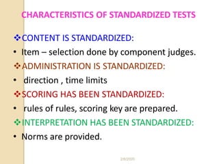 CHARACTERISTICS OF STANDARDIZED TESTS
CONTENT IS STANDARDIZED:
• Item – selection done by component judges.
ADMINISTRATION IS STANDARDIZED:
• direction , time limits
SCORING HAS BEEN STANDARDIZED:
• rules of rules, scoring key are prepared.
INTERPRETATION HAS BEEN STANDARDIZED:
• Norms are provided.
2/6/2020
 