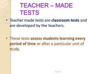 TEACHER – MADE
TESTS
• Teacher made tests are classroom tests and
are developed by the teachers.
• These tests assess students learning every
period of time or after a particular unit of
study.
2/6/2020
 