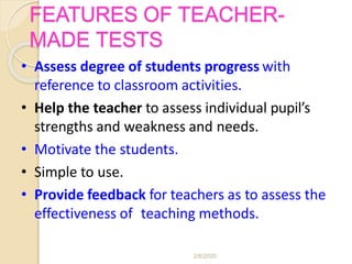 FEATURES OF TEACHER-
MADE TESTS
• Assess degree of students progress with
reference to classroom activities.
• Help the teacher to assess individual pupil’s
strengths and weakness and needs.
• Motivate the students.
• Simple to use.
• Provide feedback for teachers as to assess the
effectiveness of teaching methods.
2/6/2020
 