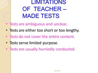 LIMITATIONS
OF TEACHER –
MADE TESTS
• Tests are ambiguous and unclear.
• Tests are either too short or too lengthy.
• Tests do not cover the entire content.
• Tests serve limited purpose.
• Tests are usually hurriedly conducted.
2/6/2020
 
