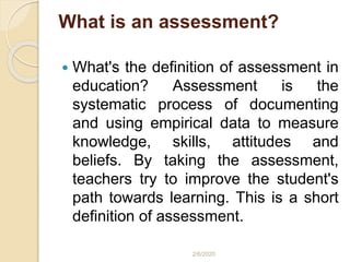 What is an assessment?
 What's the definition of assessment in
education? Assessment is the
systematic process of documenting
and using empirical data to measure
knowledge, skills, attitudes and
beliefs. By taking the assessment,
teachers try to improve the student's
path towards learning. This is a short
definition of assessment.
2/6/2020
 