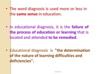 • The word diagnosis is used more or less in
the same sense in education.
• In educational diagnosis, it is the failure of
the process of education or learning that is
located and attended to be remedied.
• Educational diagnosis is "the determination
of the nature of learning difficulties and
deficiencies".
2/6/2020
 