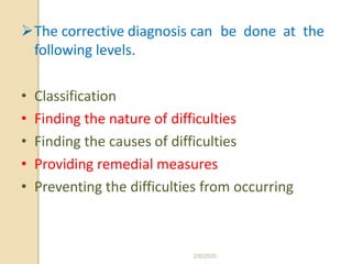 The corrective diagnosis can be done at the
following levels.
• Classification
• Finding the nature of difficulties
• Finding the causes of difficulties
• Providing remedial measures
• Preventing the difficulties from occurring
2/6/2020
 