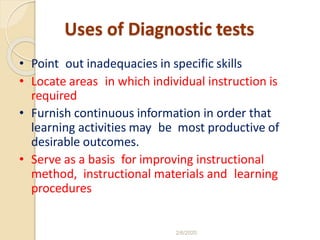 Uses of Diagnostic tests
• Point out inadequacies in specific skills
• Locate areas in which individual instruction is
required
• Furnish continuous information in order that
learning activities may be most productive of
desirable outcomes.
• Serve as a basis for improving instructional
method, instructional materials and learning
procedures
2/6/2020
 