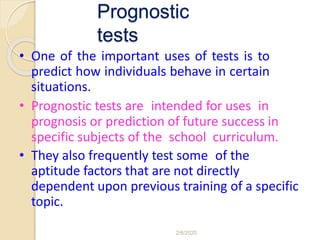 Prognostic
tests
• One of the important uses of tests is to
predict how individuals behave in certain
situations.
• Prognostic tests are intended for uses in
prognosis or prediction of future success in
specific subjects of the school curriculum.
• They also frequently test some of the
aptitude factors that are not directly
dependent upon previous training of a specific
topic.
2/6/2020
 