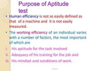 Purpose of Aptitude
test
• Human efficiency is not as easily defined as
that of a machine and it is not easily
measured.
• The working efficiency of an individual varies
with a number of factors, the most important
of which are
i. His aptitude for the task involved
ii. Adequacy of his training for the job and
iii. His mindset and conditions of work.
2/6/2020
 