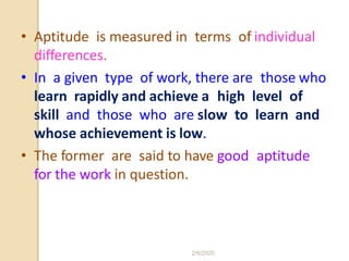 • Aptitude is measured in terms of individual
differences.
• In a given type of work, there are those who
learn rapidly and achieve a high level of
skill and those who are slow to learn and
whose achievement is low.
• The former are said to have good aptitude
for the work in question.
2/6/2020
 
