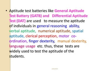 • Aptitude test batteries like General Aptitude
Test Battery (GATB) and Differential Aptitude
Test (DAT) are used to measure the aptitude
of individuals in general reasoning ability,
verbal aptitude, numerical aptitude, spatial
aptitude, clerical perception, motor co-
ordination, finger dexterity, manual dexterity,
language usage etc. thus, these tests are
widely used to test the aptitude of the
students.
2/6/2020
 