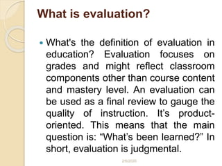 What is evaluation?
 What's the definition of evaluation in
education? Evaluation focuses on
grades and might reflect classroom
components other than course content
and mastery level. An evaluation can
be used as a final review to gauge the
quality of instruction. It’s product-
oriented. This means that the main
question is: “What’s been learned?” In
short, evaluation is judgmental.
2/6/2020
 
