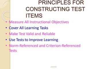 PRINCIPLES FOR
CONSTRUCTING TEST
ITEMS
• Measure All Instructional Objectives
• Cover All Learning Tasks
• Make Test Valid and Reliable
• Use Tests to Improve Learning
• Norm-Referenced and Criterion-Referenced
Tests
2/6/2020
 