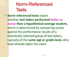 Norm-Referenced
Tests
• Norm-referenced tests report
whether test takers performed better or
worse than a hypothetical average student,
which is determined by comparing scores
against the performance results of a
statistically selected group of test takers,
typically of the same age or grade level, who
have already taken the exam.
2/6/2020
 