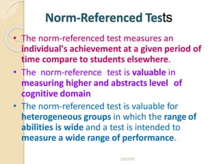 Norm-Referenced Tests
• The norm-referenced test measures an
individual's achievement at a given period of
time compare to students elsewhere.
• The norm-reference test is valuable in
measuring higher and abstracts level of
cognitive domain
• The norm-referenced test is valuable for
heterogeneous groups in which the range of
abilities is wide and a test is intended to
measure a wide range of performance.
2/6/2020
 