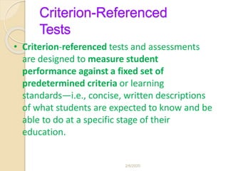 Criterion-Referenced
Tests
• Criterion-referenced tests and assessments
are designed to measure student
performance against a fixed set of
predetermined criteria or learning
standards—i.e., concise, written descriptions
of what students are expected to know and be
able to do at a specific stage of their
education.
2/6/2020
 
