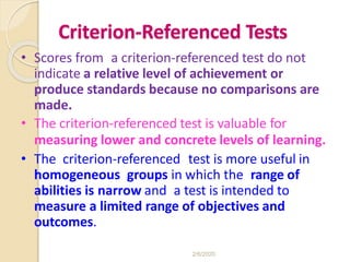 Criterion-Referenced Tests
• Scores from a criterion-referenced test do not
indicate a relative level of achievement or
produce standards because no comparisons are
made.
• The criterion-referenced test is valuable for
measuring lower and concrete levels of learning.
• The criterion-referenced test is more useful in
homogeneous groups in which the range of
abilities is narrow and a test is intended to
measure a limited range of objectives and
outcomes.
2/6/2020
 