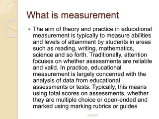 What is measurement
 The aim of theory and practice in educational
measurement is typically to measure abilities
and levels of attainment by students in areas
such as reading, writing, mathematics,
science and so forth. Traditionally, attention
focuses on whether assessments are reliable
and valid. In practice, educational
measurement is largely concerned with the
analysis of data from educational
assessments or tests. Typically, this means
using total scores on assessments, whether
they are multiple choice or open-ended and
marked using marking rubrics or guides
2/6/2020
 