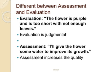 Different between Assessment
and Evaluation
 Evaluation: “The flower is purple
and is too short with not enough
leaves.”
 Evaluation is judgmental

 Assessment: “I’ll give the flower
some water to improve its growth.”
 Assessment increases the quality
2/6/2020
 